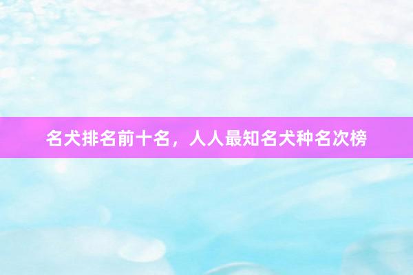名犬排名前十名，人人最知名犬种名次榜